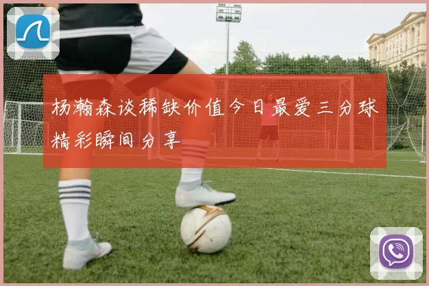 杨瀚森谈稀缺价值今日最爱三分球精彩瞬间分享