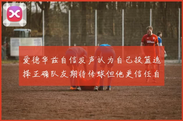 爱德华兹自信发声认为自己投篮选择正确队友期待传球但他更信任自己