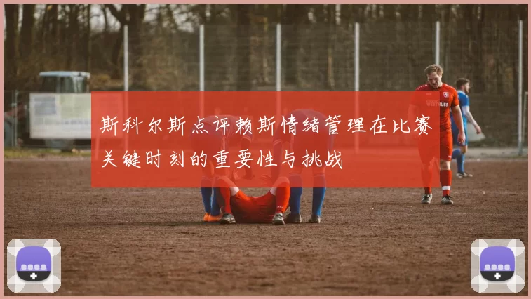 斯科尔斯点评赖斯情绪管理在比赛关键时刻的重要性与挑战