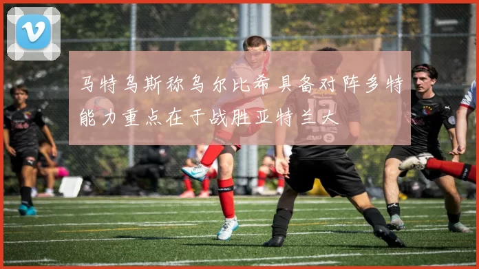 马特乌斯称乌尔比希具备对阵多特能力重点在于战胜亚特兰大