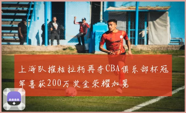 上海队摧枯拉朽再夺CBA俱乐部杯冠军喜获200万奖金荣耀加冕