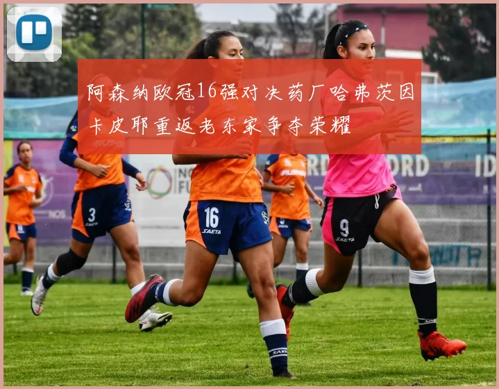 阿森纳欧冠16强对决药厂哈弗茨因卡皮耶重返老东家争夺荣耀