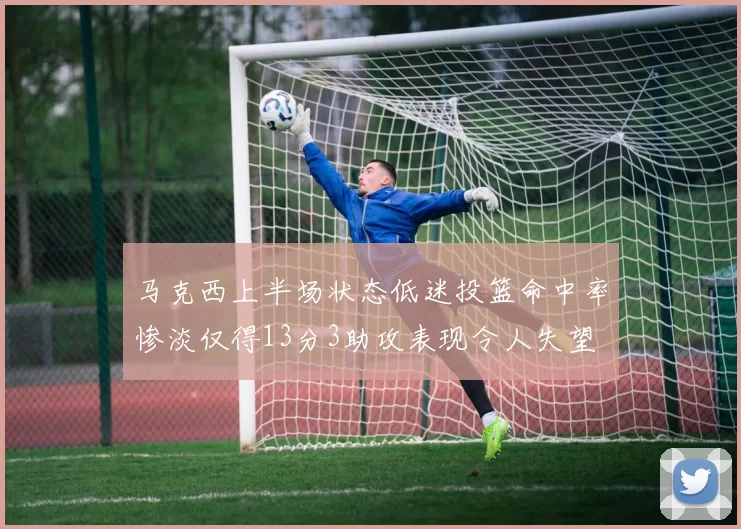 马克西上半场状态低迷投篮命中率惨淡仅得13分3助攻表现令人失望