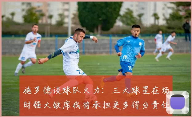 施罗德谈球队火力：三大球星在场时强大缺席我将承担更多得分责任