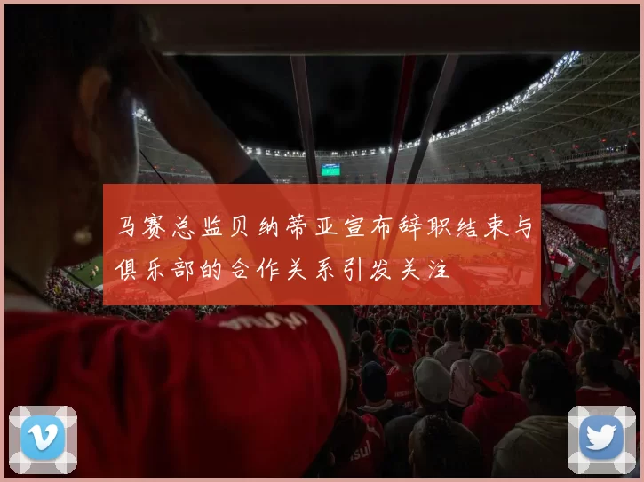 马赛总监贝纳蒂亚宣布辞职结束与俱乐部的合作关系引发关注