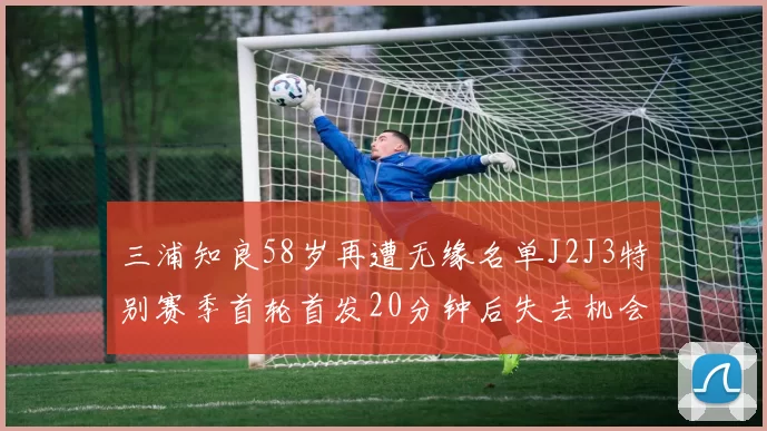三浦知良58岁再遭无缘名单J2J3特别赛季首轮首发20分钟后失去机会