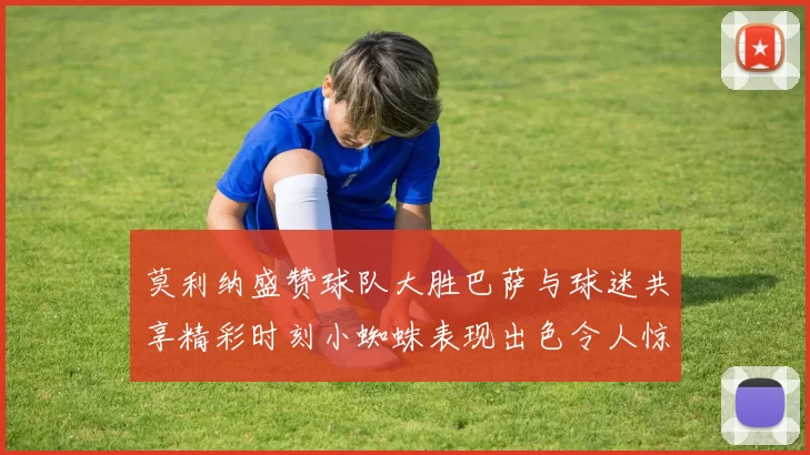 莫利纳盛赞球队大胜巴萨与球迷共享精彩时刻小蜘蛛表现出色令人惊艳