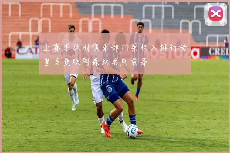 上赛季欧洲俱乐部门票收入排行榜皇马曼联阿森纳名列前茅