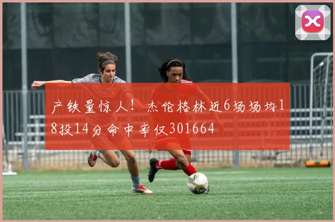 产铁量惊人！杰伦格林近6场场均18投14分命中率仅301664
