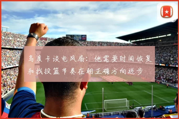 乌度卡谈电风扇：他需要时间恢复和找投篮节奏在朝正确方向迈步