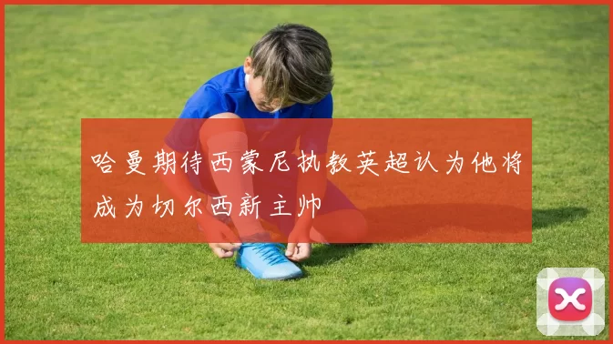 哈曼期待西蒙尼执教英超认为他将成为切尔西新主帅