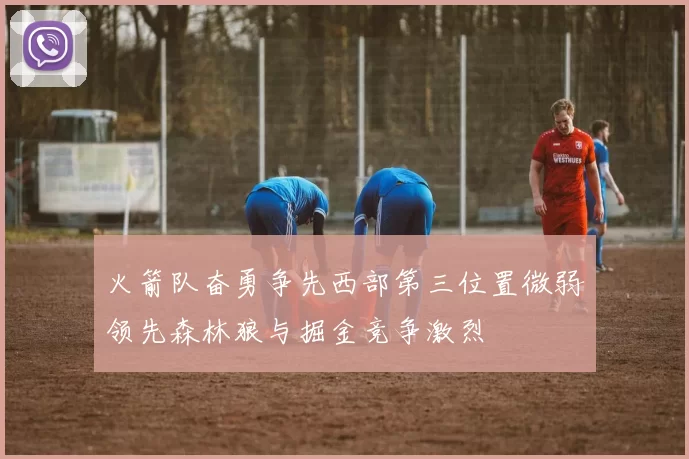 火箭队奋勇争先西部第三位置微弱领先森林狼与掘金竞争激烈