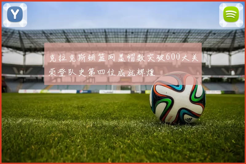 克拉克斯顿篮网盖帽数突破600大关荣登队史第四位成就辉煌