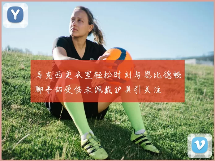 马克西更衣室轻松时刻与恩比德畅聊手部受伤未佩戴护具引关注