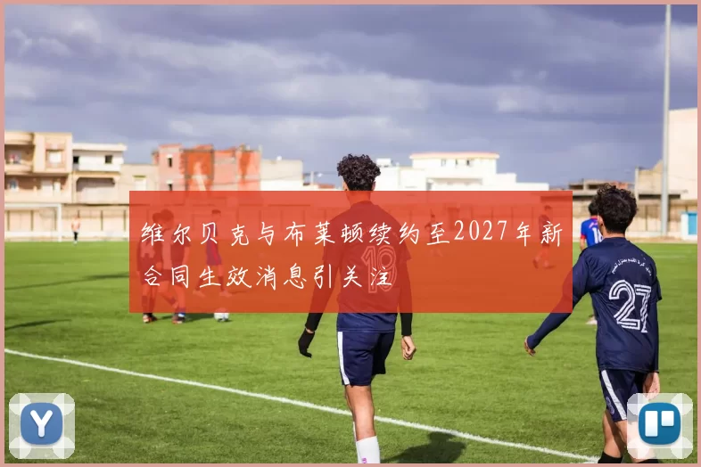 维尔贝克与布莱顿续约至2027年新合同生效消息引关注