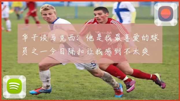 华子谈马克西：他是我最喜爱的球员之一今日隔扣让我感到不太爽