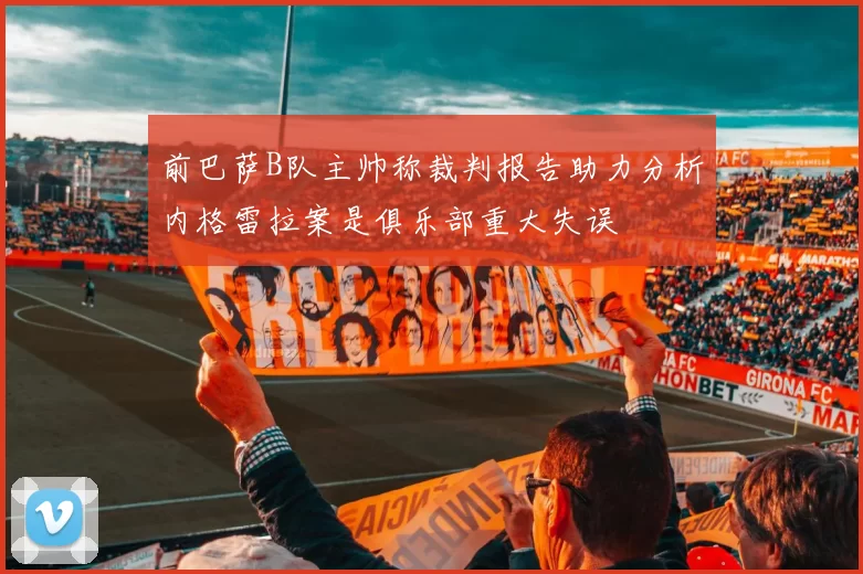 前巴萨B队主帅称裁判报告助力分析内格雷拉案是俱乐部重大失误