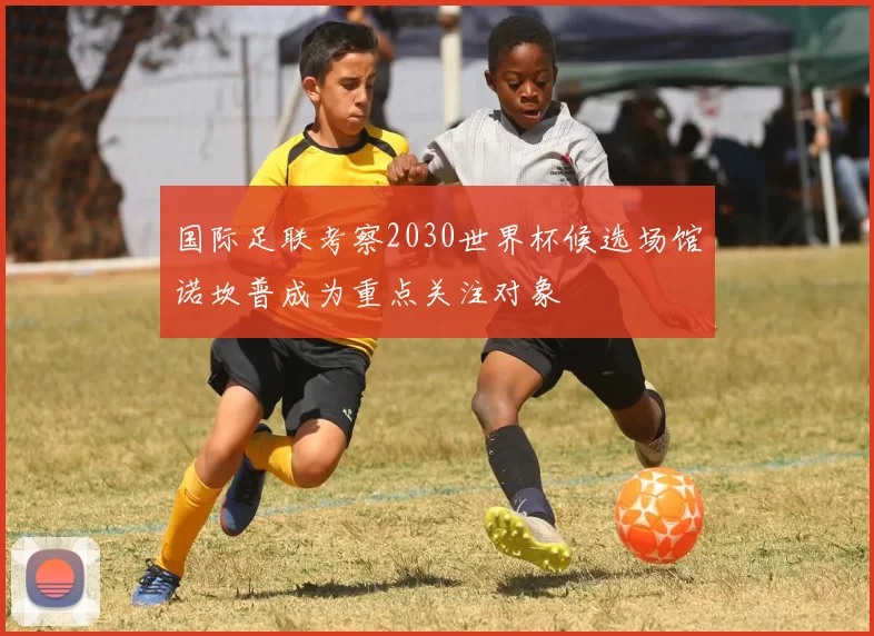 国际足联考察2030世界杯候选场馆诺坎普成为重点关注对象