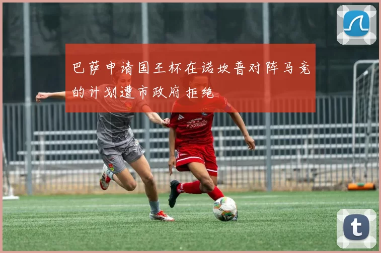 巴萨申请国王杯在诺坎普对阵马竞的计划遭市政府拒绝