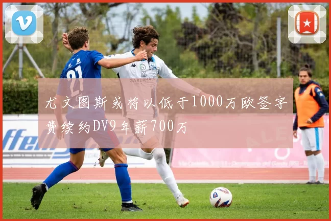 尤文图斯或将以低于1000万欧签字费续约DV9年薪700万